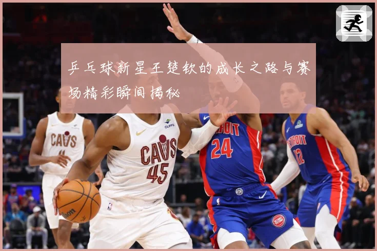 乒乓球新星王楚钦的成长之路与赛场精彩瞬间揭秘