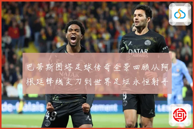 巴蒂斯图塔足球传奇全景回顾从阿根廷锋线尖刀到世界足坛永恒射手丰碑