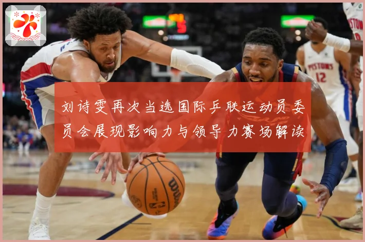 刘诗雯再次当选国际乒联运动员委员会展现影响力与领导力赛场解读