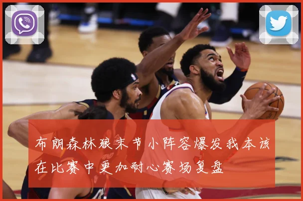 布朗森林狼末节小阵容爆发我本该在比赛中更加耐心赛场复盘