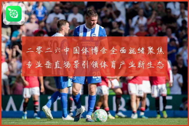 二零二六中国体博会全面就绪聚焦专业垂直场景引领体育产业新生态成长观察