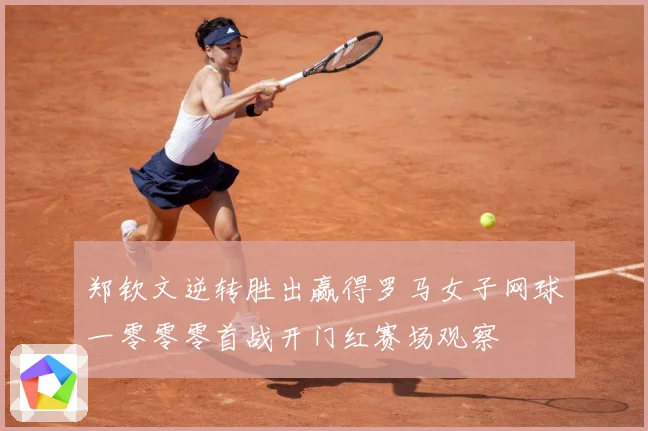 郑钦文逆转胜出赢得罗马女子网球一零零零首战开门红赛场观察