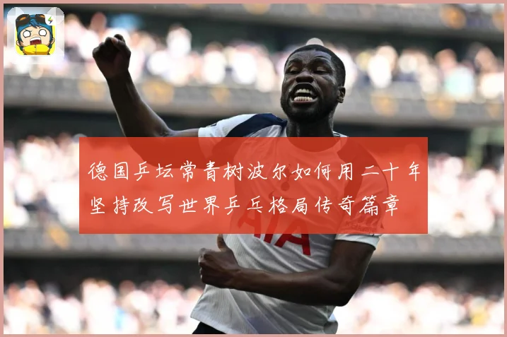 德国乒坛常青树波尔如何用二十年坚持改写世界乒乓格局传奇篇章