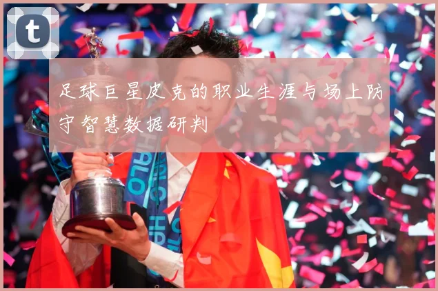 足球巨星皮克的职业生涯与场上防守智慧数据研判