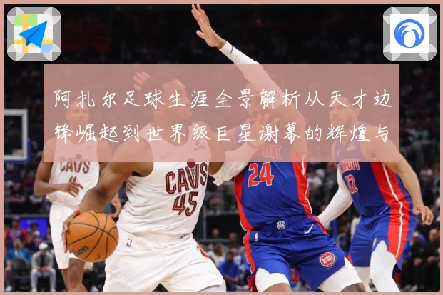 阿扎尔足球生涯全景解析从天才边锋崛起到世界级巨星谢幕的辉煌与转折