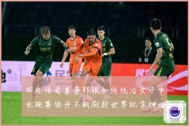 田径传奇基普耶根如何统治女子中长跑赛场并不断刷新世界纪录神话