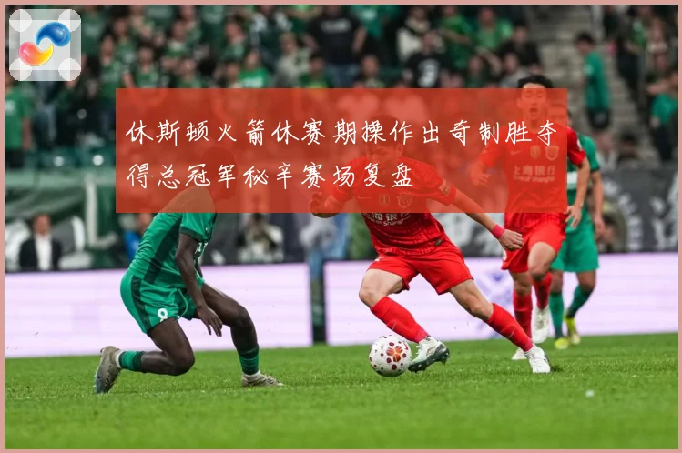 休斯顿火箭休赛期操作出奇制胜夺得总冠军秘辛赛场复盘
